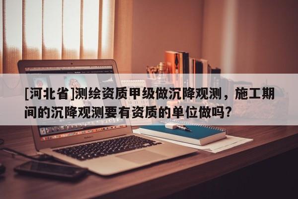 [河北省]測繪資質(zhì)甲級做沉降觀測，施工期間的沉降觀測要有資質(zhì)的單位做嗎?
