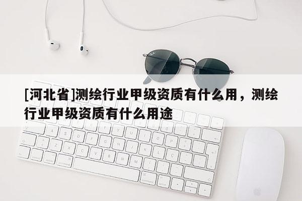[河北省]測繪行業(yè)甲級資質有什么用，測繪行業(yè)甲級資質有什么用途