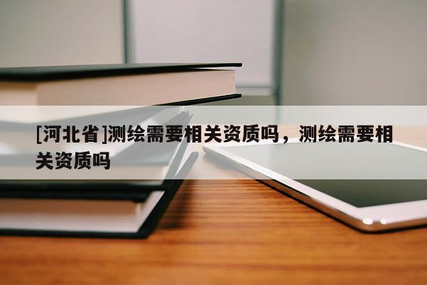 [河北省]測繪需要相關資質嗎，測繪需要相關資質嗎