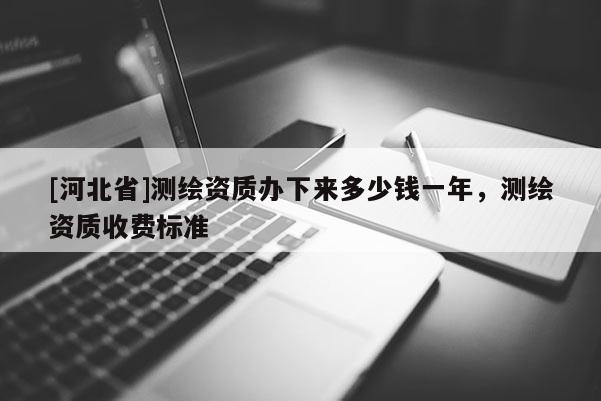 [河北省]測繪資質(zhì)辦下來多少錢一年，測繪資質(zhì)收費標準