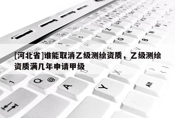 [河北省]誰(shuí)能取消乙級(jí)測(cè)繪資質(zhì)，乙級(jí)測(cè)繪資質(zhì)滿幾年申請(qǐng)甲級(jí)