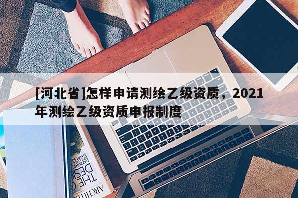[河北省]怎樣申請測繪乙級資質(zhì)，2021年測繪乙級資質(zhì)申報制度