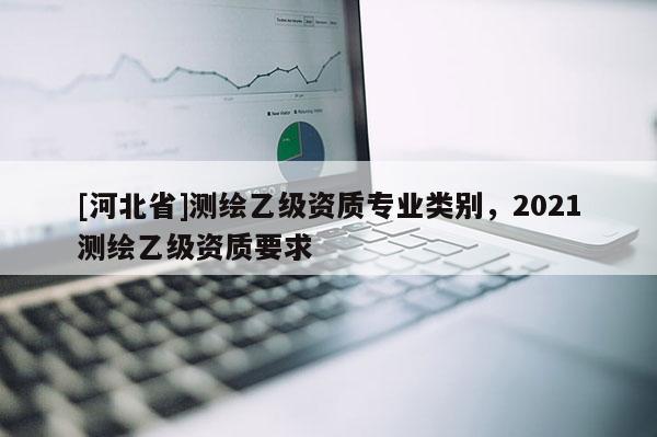 [河北省]測(cè)繪乙級(jí)資質(zhì)專(zhuān)業(yè)類(lèi)別，2021測(cè)繪乙級(jí)資質(zhì)要求