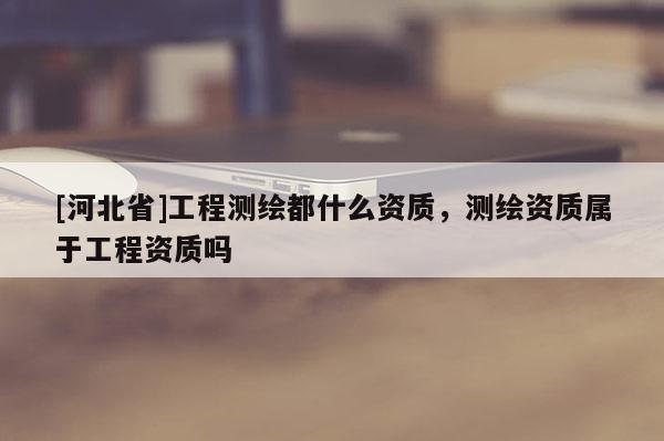 [河北省]工程測(cè)繪都什么資質(zhì)，測(cè)繪資質(zhì)屬于工程資質(zhì)嗎