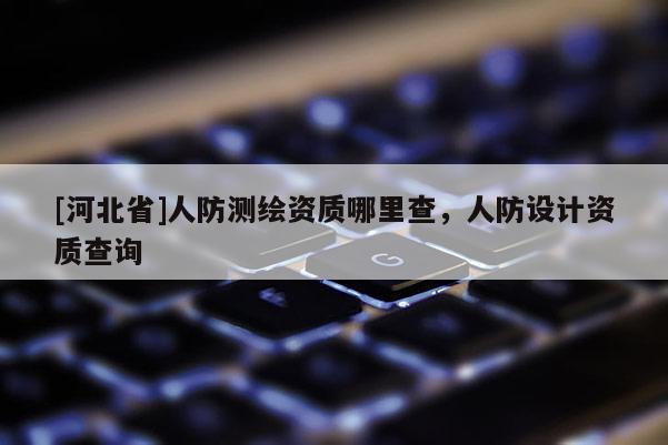[河北省]人防測(cè)繪資質(zhì)哪里查，人防設(shè)計(jì)資質(zhì)查詢