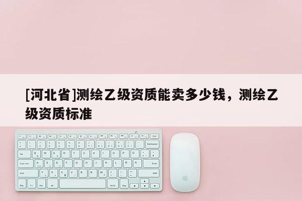 [河北省]測(cè)繪乙級(jí)資質(zhì)能賣多少錢，測(cè)繪乙級(jí)資質(zhì)標(biāo)準(zhǔn)