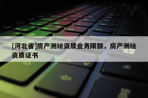 [河北省]房產(chǎn)測繪資質(zhì)業(yè)務(wù)限額，房產(chǎn)測繪資質(zhì)證書