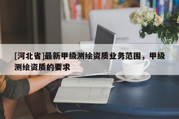 [河北省]最新甲級測繪資質(zhì)業(yè)務(wù)范圍，甲級測繪資質(zhì)的要求