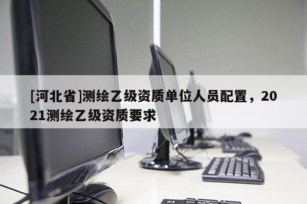 [河北省]測繪乙級資質(zhì)單位人員配置，2021測繪乙級資質(zhì)要求