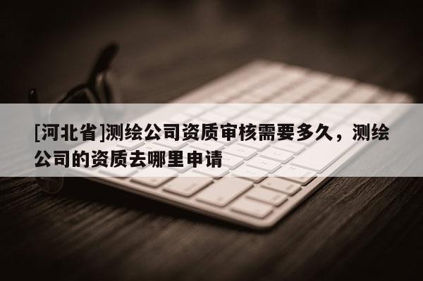 [河北省]測(cè)繪公司資質(zhì)審核需要多久，測(cè)繪公司的資質(zhì)去哪里申請(qǐng)