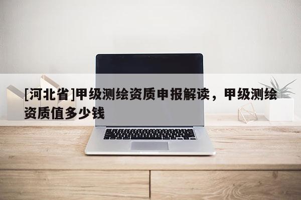 [河北省]甲級測繪資質申報解讀，甲級測繪資質值多少錢