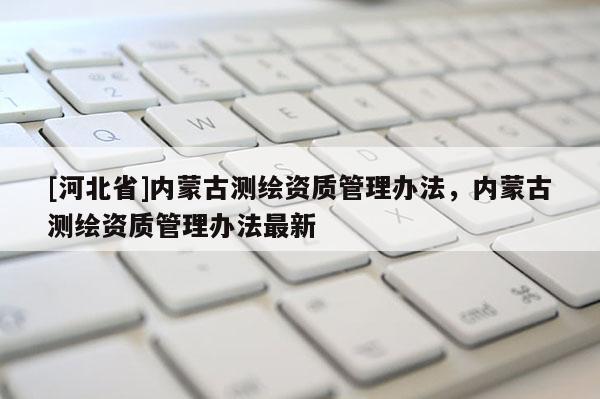 [河北省]內(nèi)蒙古測(cè)繪資質(zhì)管理辦法，內(nèi)蒙古測(cè)繪資質(zhì)管理辦法最新