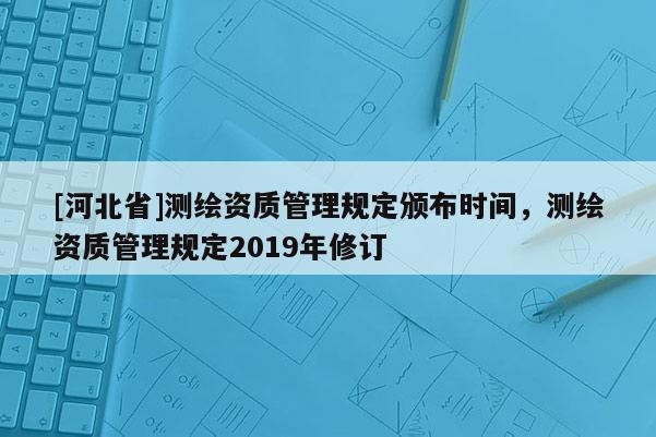 [河北省]測繪資質(zhì)管理規(guī)定頒布時(shí)間，測繪資質(zhì)管理規(guī)定2019年修訂