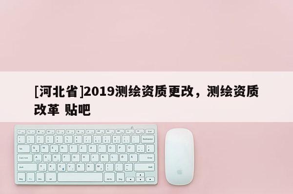 [河北省]2019測繪資質(zhì)更改，測繪資質(zhì)改革 貼吧