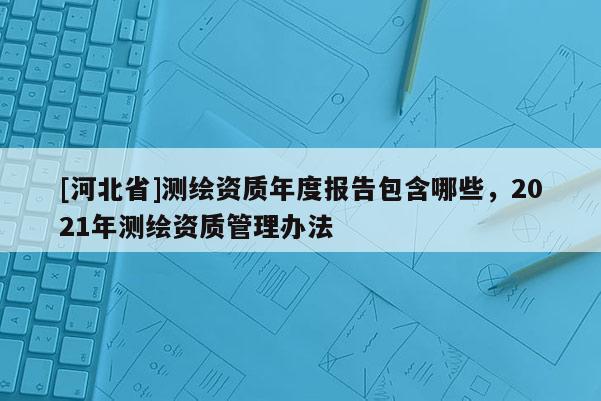 [河北省]測繪資質(zhì)年度報(bào)告包含哪些，2021年測繪資質(zhì)管理辦法