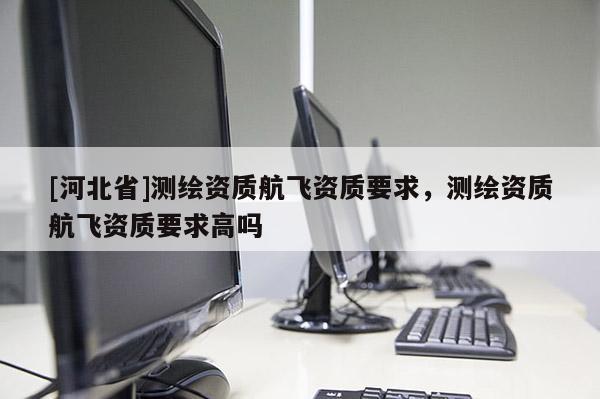 [河北省]測(cè)繪資質(zhì)航飛資質(zhì)要求，測(cè)繪資質(zhì)航飛資質(zhì)要求高嗎