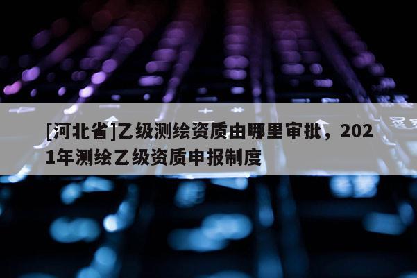 [河北省]乙級測繪資質(zhì)由哪里審批，2021年測繪乙級資質(zhì)申報制度