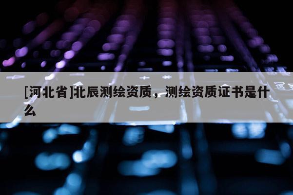 [河北省]北辰測繪資質(zhì)，測繪資質(zhì)證書是什么