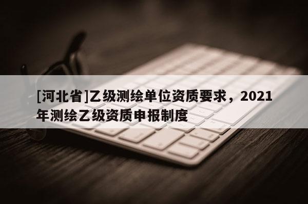 [河北省]乙級測繪單位資質(zhì)要求，2021年測繪乙級資質(zhì)申報制度