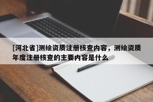 [河北省]測(cè)繪資質(zhì)注冊(cè)核查內(nèi)容，測(cè)繪資質(zhì)年度注冊(cè)核查的主要內(nèi)容是什么