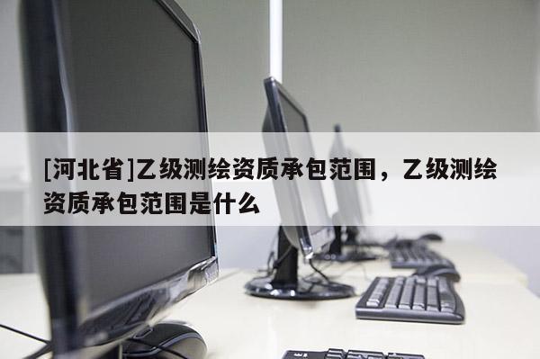[河北省]乙級(jí)測(cè)繪資質(zhì)承包范圍，乙級(jí)測(cè)繪資質(zhì)承包范圍是什么
