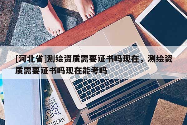 [河北省]測繪資質(zhì)需要證書嗎現(xiàn)在，測繪資質(zhì)需要證書嗎現(xiàn)在能考嗎