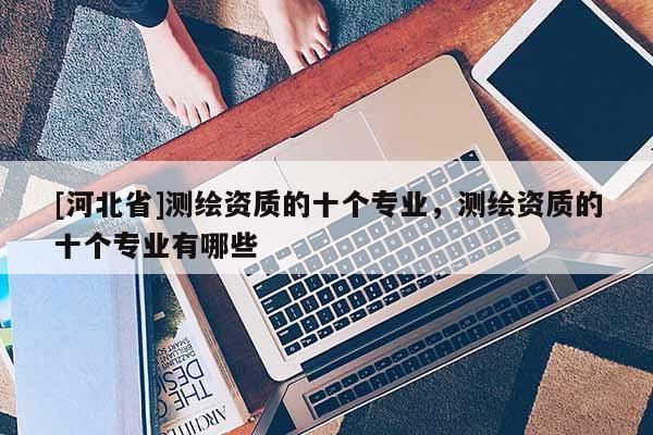[河北省]測(cè)繪資質(zhì)的十個(gè)專業(yè)，測(cè)繪資質(zhì)的十個(gè)專業(yè)有哪些