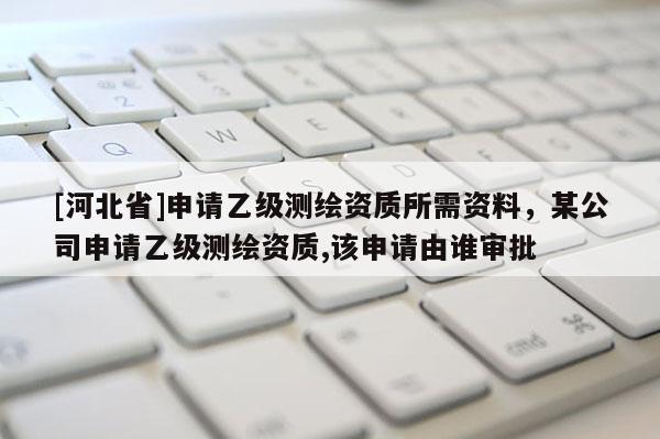 [河北省]申請(qǐng)乙級(jí)測(cè)繪資質(zhì)所需資料，某公司申請(qǐng)乙級(jí)測(cè)繪資質(zhì),該申請(qǐng)由誰(shuí)審批