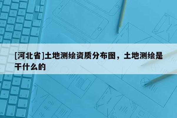 [河北省]土地測繪資質(zhì)分布圖，土地測繪是干什么的