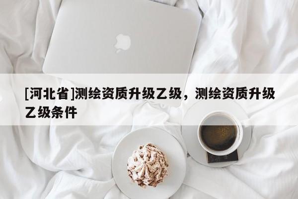 [河北省]測(cè)繪資質(zhì)升級(jí)乙級(jí)，測(cè)繪資質(zhì)升級(jí)乙級(jí)條件
