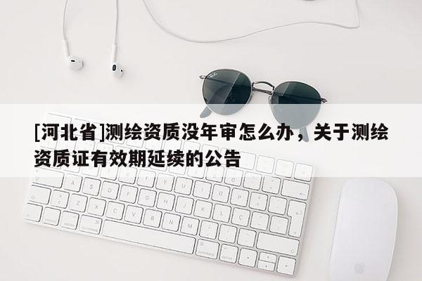 [河北省]測繪資質沒年審怎么辦，關于測繪資質證有效期延續(xù)的公告