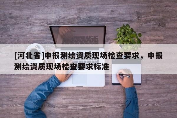 [河北省]申報(bào)測繪資質(zhì)現(xiàn)場檢查要求，申報(bào)測繪資質(zhì)現(xiàn)場檢查要求標(biāo)準(zhǔn)