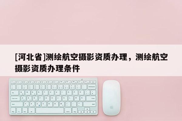 [河北省]測繪航空攝影資質(zhì)辦理，測繪航空攝影資質(zhì)辦理條件