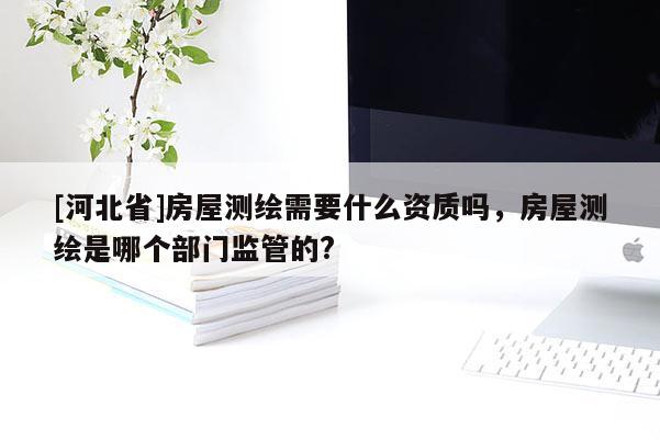 [河北省]房屋測繪需要什么資質(zhì)嗎，房屋測繪是哪個部門監(jiān)管的?