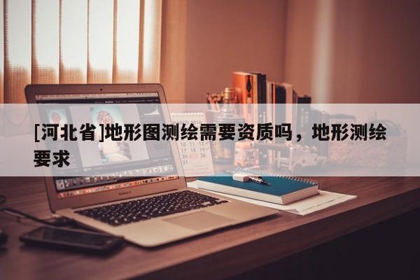 [河北省]地形圖測繪需要資質(zhì)嗎，地形測繪要求