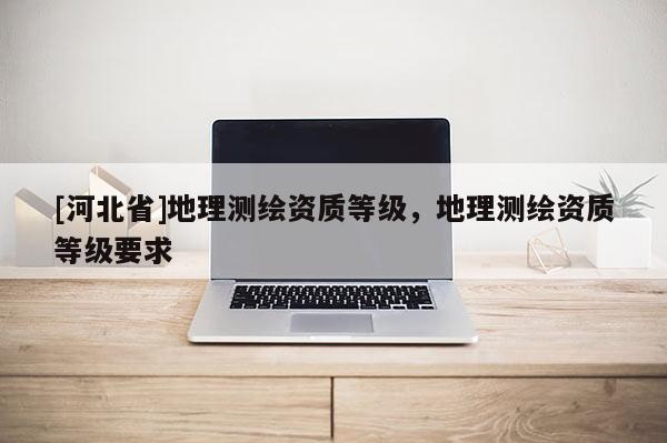 [河北省]地理測繪資質(zhì)等級，地理測繪資質(zhì)等級要求