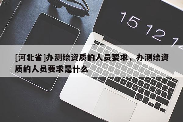 [河北省]辦測繪資質(zhì)的人員要求，辦測繪資質(zhì)的人員要求是什么