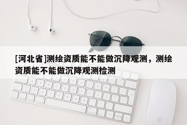 [河北省]測(cè)繪資質(zhì)能不能做沉降觀測(cè)，測(cè)繪資質(zhì)能不能做沉降觀測(cè)檢測(cè)