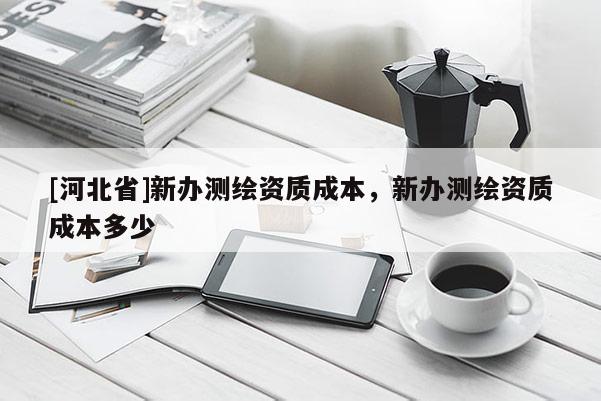 [河北省]新辦測(cè)繪資質(zhì)成本，新辦測(cè)繪資質(zhì)成本多少
