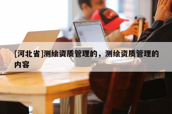 [河北省]測繪資質(zhì)管理的，測繪資質(zhì)管理的內(nèi)容
