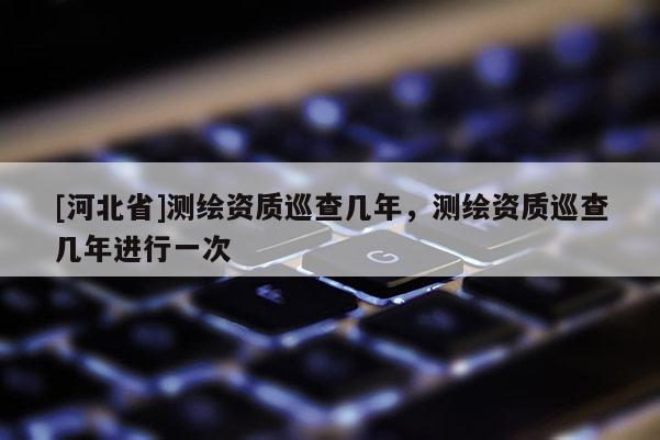 [河北省]測繪資質(zhì)巡查幾年，測繪資質(zhì)巡查幾年進行一次