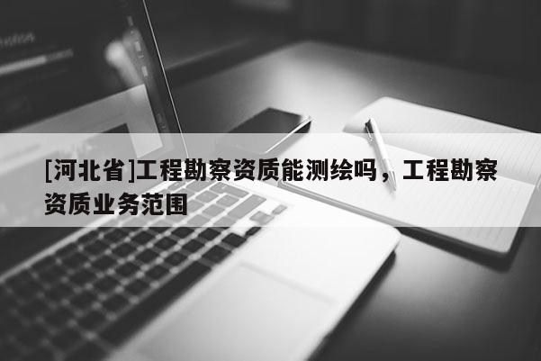 [河北省]工程勘察資質(zhì)能測(cè)繪嗎，工程勘察資質(zhì)業(yè)務(wù)范圍