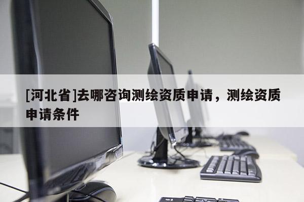 [河北省]去哪咨詢測繪資質(zhì)申請，測繪資質(zhì)申請條件