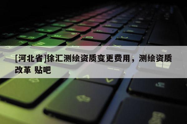 [河北省]徐匯測繪資質變更費用，測繪資質改革 貼吧