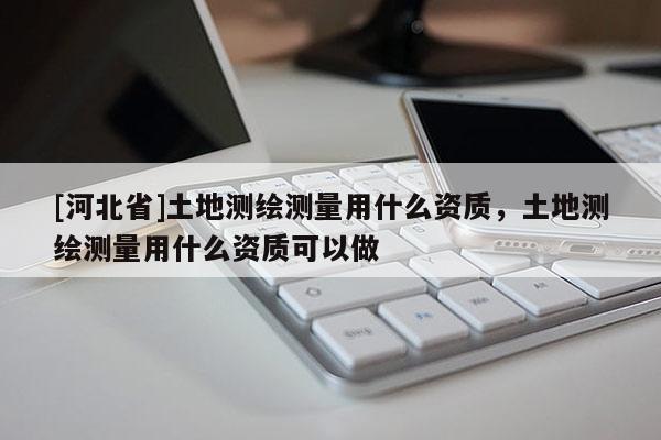 [河北省]土地測(cè)繪測(cè)量用什么資質(zhì)，土地測(cè)繪測(cè)量用什么資質(zhì)可以做