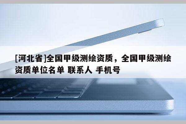 [河北省]全國甲級測繪資質，全國甲級測繪資質單位名單 聯(lián)系人 手機號
