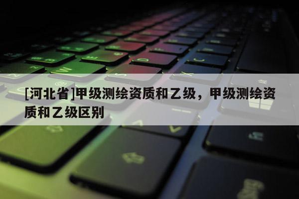 [河北省]甲級測繪資質(zhì)和乙級，甲級測繪資質(zhì)和乙級區(qū)別