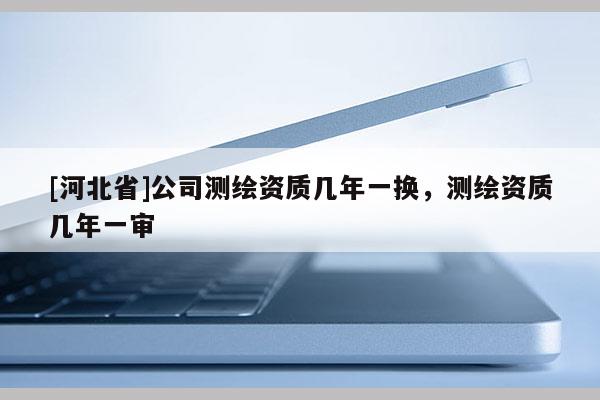 [河北省]公司測繪資質(zhì)幾年一換，測繪資質(zhì)幾年一審
