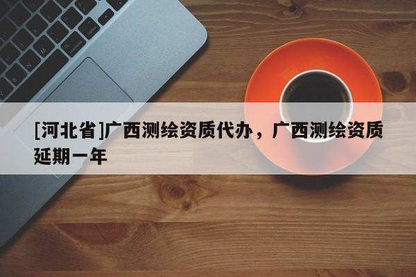 [河北省]廣西測繪資質(zhì)代辦，廣西測繪資質(zhì)延期一年