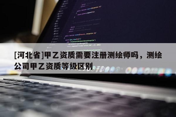 [河北省]甲乙資質(zhì)需要注冊測繪師嗎，測繪公司甲乙資質(zhì)等級區(qū)別